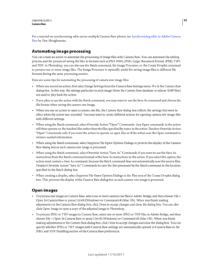 Page 5652CREATIVE SUITE 5Camera Raw
Last updated 11/16/2011
For a tutorial on synchronizing edits across multiple Camera Raw photos, see Synchronizing edits in Adobe Camera 
Raw by Dan Moughamian.
Automating image processing
You can create an action to automate the processing of image files with Camera Raw. You can automate the editing 
process, and the process of saving the files in formats such as PSD, DNG, JPEG, Large Document Format (PSB), TIFF, 
and PDF. In Photoshop, you can also use the Batch command,...