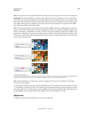 Page 6056CREATIVE SUITE 5Camera Raw
Last updated 11/16/2011
Note: If Camera Raw doesn’t recognize the white balance setting of a camera, choosing As Shot is the same as choosing Auto.
Temperature Sets the white balance to a custom color temperature. Decrease Temperature to correct a photo taken 
with a lower color temperature of light; the Camera Raw plug-in makes the image colors bluer to compensate for the 
lower color temperature (yellowish) of the ambient light. Conversely, increase Temperature to correct a...