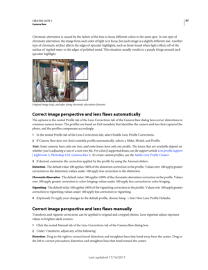 Page 7167CREATIVE SUITE 5Camera Raw
Last updated 11/16/2011
Chromatic aberration is caused by the failure of the lens to focus different colors to the same spot. In one type of 
chromatic aberration, the image from each color of light is in focus, but each image is a slightly different size. Another 
type of chromatic artifact affects the edges of specular highlights, such as those found when light reflects off of the 
surface of rippled water or the edges of polished metal. This situation usually results in a...