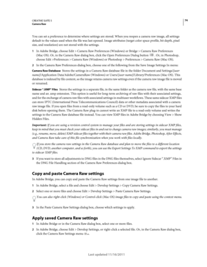 Page 7874CREATIVE SUITE 5Camera Raw
Last updated 11/16/2011
You can set a preference to determine where settings are stored. When you reopen a camera raw image, all settings 
default to the values used when the file was last opened. Image attributes (target color space profile, bit depth, pixel 
size, and resolution) are not stored with the settings.
1In Adobe Bridge, choose Edit > Camera Raw Preferences (Windows) or Bridge > Camera Raw Preferences 
(Mac
 OS). Or, in the Camera Raw dialog box, click the Open...