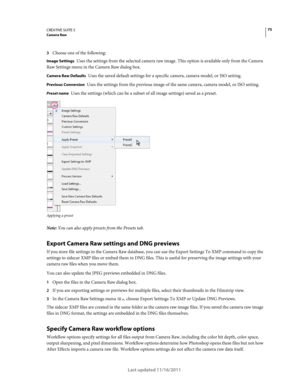 Page 7975CREATIVE SUITE 5Camera Raw
Last updated 11/16/2011
3Choose one of the following: 
Image Settings Uses the settings from the selected camera raw image. This option is available only from the Camera 
Raw Settings menu in the Camera Raw dialog box.
Camera Raw Defaults Uses the saved default settings for a specific camera, camera model, or ISO setting.
Previous Conversion Uses the settings from the previous image of the same camera, camera model, or ISO setting.
Preset name Uses the settings (which can be...