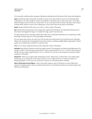 Page 8076CREATIVE SUITE 5Camera Raw
Last updated 11/16/2011
You can specify workflow options settings by clicking the underlined text at the bottom of the Camera Raw dialog box.
Space Specifies the target color profile. Generally, set Space to the color profile you use for your Photoshop RGB 
working space. The source profile for camera raw image files is usually the camera-native color space. The profiles 
listed in the Space menu are built in to Camera Raw. To use a color space that’s not listed in the Space...
