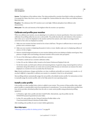 Page 9692CREATIVE SUITE 5Color management
Last updated 11/16/2011
Gamma The brightness of the midtone values. The values produced by a monitor from black to white are nonlinear—
if you graph the values, they form a curve, not a straight line. Gamma defines the value of that curve halfway between 
black and white.
Phosphors The substances that CRT monitors use to emit light. Different phosphors have different color 
characteristics.
White point The color and intensity of the brightest white the monitor can...