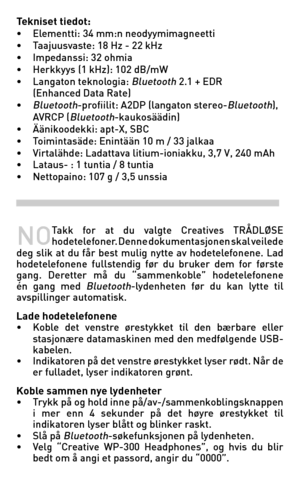 Page 38
Tekniset tiedot: • Elementti: 34 mm:n neodyymimagneetti• Taajuusvaste: 18 Hz - 22 kHz• Impedanssi: 32 ohmia• Herkkyys (1 kHz): 102 dB/mW• Langaton teknologia: Bluetooth 2.1 + EDR   (Enhanced Data Rate)• Bluetooth-profiilit: A2DP (langaton stereo-Bluetooth),   AVRCP (Bluetooth-kaukosäädin)• Äänikoodekki: apt-X, SBC• Toimintasäde: Enintään 10 m / 33 jalkaa• Virtalähde: Ladattava litium-ioniakku, 3,7 V, 240 mAh• Lataus- : 1 tuntia / 8 tuntia • Nettopaino: 107 g / 3,5 unssia
NO Takk  for  at  du  valgte...