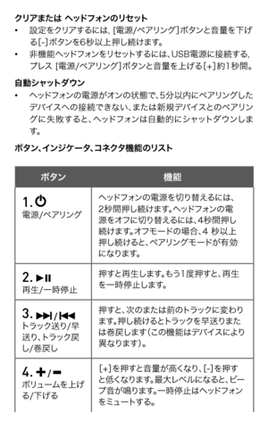 Page 62
クリアまたは ヘッドフォンのリセット• 設定をクリアするには, [電源/ペアリング］ボタンと音量を下げ   る［-］ボタンを6秒以上押し続けます。• 非機能ヘッドフォンをリセットするには、USB電源に接続する,    プレス [電源/ペアリング］ボタンと音量を上げる［+］約1秒間。自動シャットダウン• ヘッドフォンの電源がオンの状態で、5分以内にペアリングした   デバイスへの接続できない、または新規デバイスとのペアリン  グに失敗すると、ヘッドフォンは自動的にシャットダウンしま  す。ボタン、インジケータ、コネクタ機能のリスト
ボタン   機能
1.   電源/ペアリングヘッドフォンの電源を切り替えるには、2秒間押し続けます。ヘッドフォンの電源をオフに切り替えるには、4秒間押し続けます。オフモードの場合、4 秒以上押し続けると、ペアリングモードが有効になります。
2.   再生/一時停止押すと再生します。もう1度押すと、再生を一時停止します。
3.  /  トラック送り/早送り、トラック戻し/巻戻し...