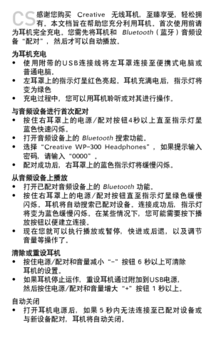 Page 68
CS 感谢您购买  Creative  无线耳机，至臻享受，轻松拥有。本文档旨在帮助您充分利用耳机。首次使用前请为耳机完全充电。您需先将耳机和 Bluetooth（蓝牙）音频设备“配对”，然后才可以自动播放。为耳机充电• 使 用 附 带 的 U S B 连 接 线 将 左 耳 罩 连 接 至 便 携 式 电 脑 或   普通电脑。• 左耳罩上的指示灯呈红色亮起。耳机充满电后，指示灯将   变为绿色•	充电过程中，您可以用耳机聆听或对其进行操作。与音频设备进行首次配对• 按 住 右 耳 罩 上 的 电 源 / 配 对 按 钮 4 秒 以 上 直 至 指 示 灯 呈   蓝色快速闪烁。• 打开音频设备上的 Bluetooth 搜索功能。• 选择“Creative  WP-300  Headphones”，如果提示输入   密码，请输入“0000”。• 配对成功后，右耳罩上的蓝色指示灯将缓慢闪烁。从音频设备上播放• 打开已配对音频设备上的 Bluetooth 功能。• 按 住 右 耳 罩 上 的 电 源 / 配 对 按 钮 直 至 指 示 灯 呈 绿 色 缓 慢...