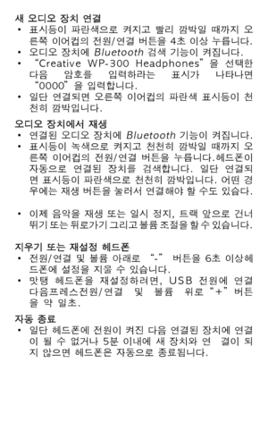 Page 71
새 오디오 장치 연결• 표시등이  파란색으로  켜지고  빨리  깜박일  때까지  오  른쪽 이어컵의 전원/연결 버튼을 4초 이상 누릅니다.• 오디오 장치에 Bluetooth 검색 기능이 켜집니다.• “Creative  WP-300  Headphones”을  선택한   다음  암호를  입력하라는  표시가  나타나면   “0000”을 입력합니다.• 일단  연결되면  오른쪽  이어컵의  파란색  표시등이  천  천히 깜박입니다.오디오 장치에서 재생• 연결된 오디오 장치에 Bluetooth 기능이 켜집니다.• 표시등이  녹색으로  켜지고  천천히  깜박일  때까지  오  른쪽  이어컵의  전원/연결  버튼을  누릅니다.헤드폰이   자동으로  연결된  장치를  검색합니다.  일단  연결되  면 표시등이 파란색으로 천천히 깜박입니다. 어떤 경  우에는 재생 버튼을 눌러서 연결해야 할 수도 있습다. 
• 이제 음악을 재생 또는 일시 정지, 트랙 앞으로 건너  뛰기 또는 뒤로가기 그리고 볼륨 조절을 할 수...