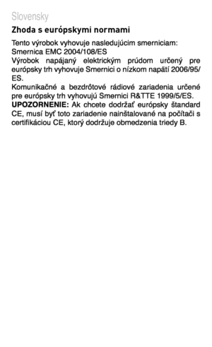 Page 85
Slovensky    Zhoda s európskymi normami   Tento výrobok vyhovuje nasledujúcim smerniciam:  Smernica EMC 2004/108/ES    Výrobok  napájaný  elektrickým  prúdom  určený  pre európsky trh vyhovuje Smernici o nízkom napätí 2006/95/ES. Komunikačné  a  bezdrôtové  rádiové  zariadenia  určené pre európsky trh vyhovujú Smernici R&TTE 1999/5/ES. UPOZORNENIE:  Ak  chcete  dodržať  európsky  štandard CE, musí byť toto zariadenie nainštalované na počítači s certifikáciou CE, ktorý dodržuje obmedzenia triedy B.  
