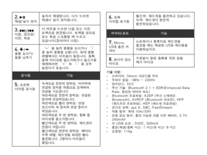 Page 612.   재생/일시 정지눌러서 재생합니다. 다시 누르면 재생이 일시 정지됩니다.
3.  /  다음, 앞으로/이전, 뒤로
이 버튼을 누르면 다음 또는 이전 트랙으로 변경됩니다. 트랙을 앞으로 또는 뒤로 스크롤할 때 누르고 있습니다(장치마다 다름).
4.  /  볼륨 높이기/볼륨 낮추기
‘+’을 눌러 볼륨을 높이거나 ‘-’를 눌러 볼륨을 낮춥니다. 최대 볼륨 레벨에서는 비프음이 들립니다. 통화 중에 마이크를 음소거하거나 음소거를 해제하려면 ‘+’와 ‘-’를 모두 눌렀다가 놓습니다.
표시등기능
5. 오른쪽 이어컵 표시등녹색으로 천천히 깜박임: 마지막에 연결된 장치를 자동으로 검색하여 연결을 시도합니다.파란색으로 천천히 깜박임: 연결된 장치에 연결되었습니다.파란색으로 빨리 깜박임: 연결 모드이며 새 장치와 연결 준비가 되었습니다.파란색으로 두 번 깜박임: 통화 중 마이크를 음소거합니다.빨간색으로 두 번 깜박임: 헤드셋의 전원이 꺼집니다.빨간색으로 천천히 깜박임: 배터리 부족 레벨, 헤드셋을 최대한 빨리...
