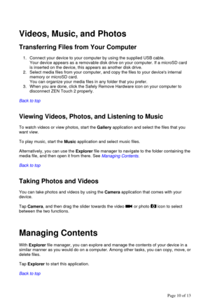 Page 10  
Videos, Music, and Photos  
Transferring Files from Your Computer  
1. Connect your device to your computer by using the supplied USB cable.  
Your device appears as a removable disk drive on your computer. If a microSD card 
is inserted on the device, this appears as another disk drive.  
2. Select media files from your computer, and copy the files to your devices internal 
memory or microSD card.  
You can organize your media files in any folder that you prefer.  
3. When you are done, click the...