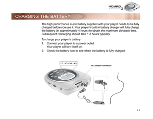 Page 31 2-1
CHARGING THE BATTERY
The high performance Li-ion battery supplied with your player needs to be fully 
charged before you use it. Your player’s built-in battery charger will fully charge 
the battery (in approximately 4 hours) to obtain the maximum playback time. 
Subsequent recharging should take 1-3 hours typically.
To charge your player’s battery:
1. Connect your player to a power outlet.
Your player will turn itself on.
2. Check the battery icon to see when the battery is fully charged.
DC...