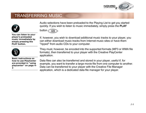 Page 35 2-5
TRANSFERRING MUSIC
Audio selections have been preloaded to the Playing List to get you started 
quickly. If you wish to listen to music immediately, simply press the PLAY
 
button . 
If, however, you wish to download additional music tracks to your player, you 
can either download music tracks from Internet music sites or have them 
ripped from audio CDs to your computer. 
They must, however, be encoded into the supported formats (MP3 or WMA file 
formats), then transferred to your player with the...