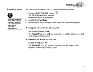 Page 41 3-3
Repeating musicYou can choose to repeat a track or repeat the whole playing list.
1. Press the NOW PLAYING
 button  . 
The Playing List
 screen appears.
2. Press the Scroller. A list appears.
3. Scroll Select Play Mode
.
4. Depending on which mode you want, follow the corresponding step:
To repeat a track in the playing list
Scroll Select Repeat Track
. 
The Repeat Track
 icon   appears onscreen and the track is repeated 
continuously until you stop it. 
To repeat the whole playing list
Scroll...