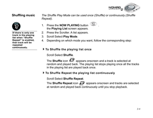 Page 42 3-4
Shuffling music The Shuffle Play Mode can be used once (Shuffle) or continuously (Shuffle 
Repeat).
1. Press the NOW PLAYING
 button  . 
the Playing List
 screen appears.
2. Press the Scroller. A list appears.
3. Scroll Select Play Mode
.
4. Depending on which mode you want, follow the corresponding step:
To Shuffle the playing list once
Scroll Select Shuffle
. 
The Shuffle
 icon   appears onscreen and a track is selected at 
random and played back. The playing list stops playing once all the...