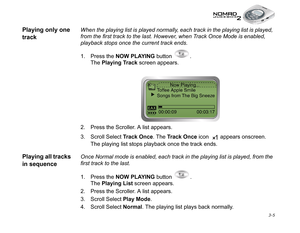 Page 43 3-5
Playing only one 
trackWhen the playing list is played normally, each track in the playing list is played, 
from the first track to the last. However, when Track Once Mode is enabled, 
playback stops once the current track ends.
1. Press the NOW PLAYING
 button  . 
The Playing Track
 screen appears.
2. Press the Scroller. A list appears.
3. Scroll Select Track Once
. The Track Once
 icon   appears onscreen. 
The playing list stops playback once the track ends.
Playing all tracks 
in sequenceOnce...