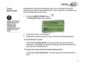 Page 44 3-6
Track 
BookmarksBookmarking a track sets a playback point—you can jump to this point 
whenever you play the bookmarked track. This is useful if, for example, you 
want to bookmark an audio book.
1. Press the NOW PLAYING
 button  .
The Playing Track
 screen appears. 
2. Press the Scroller. A list appears.
3. Depending on which mode you want, follow the corresponding step:
To bookmark a track
Scroll Select Set Bookmark
 at the point where you want to set the 
bookmark. A message box appears, telling...