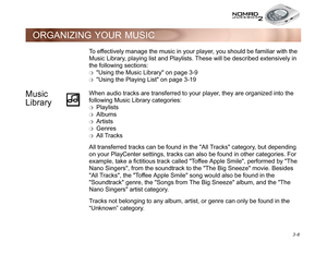 Page 46 3-8
ORGANIZING YOUR MUSIC
To effectively manage the music in your player, you should be familiar with the 
Music Library, playing list and Playlists. These will be described extensively in 
the following sections:
❍Using the Music Library on page 3-9
❍Using the Playing List on page 3-19
Music 
LibraryWhen audio tracks are transferred to your player, they are organized into the 
following Music Library categories:
❍Playlists
❍Albums
❍Artists
❍Genres
❍All Tracks
All transferred tracks can be found in the...