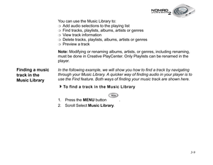 Page 47 3-9
You can use the Music Library to:
❍Add audio selections to the playing list
❍Find tracks, playlists, albums, artists or genres 
❍View track information
❍Delete tracks, playlists, albums, artists or genres
❍Preview a track
Note:
 Modifying or renaming albums, artists, or genres, including renaming, 
must be done in Creative PlayCenter. Only Playlists can be renamed in the 
player.
Finding a music 
track in the 
Music LibraryIn the following example, we will show you how to find a track by navigating...