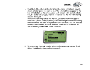 Page 50 3-12
4. Scroll Select the letters on the list to form the name of the track, playlist, 
album, artist or genre you want to find. The selected letters appear in the 
box at the bottom of the screen. Also, each time an entry is made into the 
box, the audio category you are in is searched, and the closest matching 
result is displayed.
Note:
 When entering letters into the box, you can switch from upper to 
lower case (or vice-versa) by simply Scroll Selecting the letter and holding 
the Scroller until...