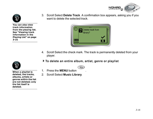 Page 54 3-16
3. Scroll Select Delete Track
. A confirmation box appears, asking you if you 
want to delete the selected track.
4. Scroll Select the check mark. The track is permanently deleted from your 
player.
To delete an entire album, artist, genre or playlist
1. Press the MENU
 button  .
2. Scroll Select Music Library
.
When a playlist is 
deleted, the tracks, 
albums, artists or 
genres within the list 
are not deleted; only 
the list itself is 
deleted.
You can also view 
track information 
from the...