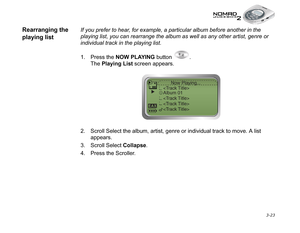 Page 61 3-23
Rearranging the 
playing listIf you prefer to hear, for example, a particular album before another in the 
playing list, you can rearrange the album as well as any other artist, genre or 
individual track in the playing list. 
1. Press the NOW PLAYING
 button  .
The Playing List
 screen appears.
2. Scroll Select the album, artist, genre or individual track to move. A list 
appears.
3. Scroll Select Collapse
.
4. Press the Scroller. 