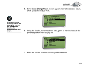 Page 62 3-24
5. Scroll Select Change Order
. An icon appears next to the selected album, 
artist, genre or individual track.
6. Using the Scroller, move the album, artist, genre or individual track to the 
preferred position in the playing list.
7. Press the Scroller to set the position you have selected.
When you remove 
audio tracks from the 
playing list you are 
not permanently 
deleting the 
selections from your 
player. 