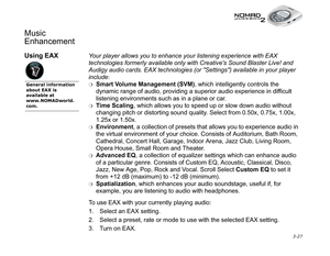 Page 65 3-27
Music 
Enhancement
Using EAXYour player allows you to enhance your listening experience with EAX 
technologies formerly available only with Creatives Sound Blaster Live! and 
Audigy audio cards. EAX technologies (or Settings) available in your player 
include
:
❍Smart Volume Management (SVM)
, which intelligently controls the 
dynamic range of audio, providing a superior audio experience in difficult 
listening environments such as in a plane or car.
❍Time Scaling
, which allows you to speed up or...