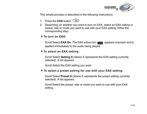 Page 66 3-28
This simple process is described in the following instructions.
1. Press the EAX
 button  .
2. Depending on whether you want to turn on EAX, select an EAX setting or 
preset, rate or mode you want to use with your EAX setting, follow the 
corresponding step:
To turn on EAX:
Scroll Select EAX:On
. The EAX active icon   appears onscreen and is 
applied immediately to the audio being played.
To select an EAX setting
Scroll Select Setting:X
 (where X represents the EAX setting currently 
selected). A...