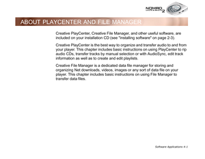 Page 68Software Applications 4-1
ABOUT PLAYCENTER AND FILE MANAGER
Creative PlayCenter, Creative File Manager, and other useful software, are 
included on your installation CD (see installing software on page 2-3).
Creative PlayCenter is the best way to organize and transfer audio to and from 
your player. This chapter includes basic instructions on using PlayCenter to rip 
audio CDs, transfer tracks by manual selection or with AudioSync, edit track 
information as well as to create and edit playlists.
Creative...