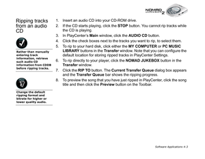 Page 70Software Applications 4-3
Ripping tracks 
from an audio 
CD1. Insert an audio CD into your CD-ROM drive. 
2. If the CD starts playing, click the STOP
 button. You cannot rip tracks while 
the CD is playing.
3. In PlayCenter’s Main
 window, click the AUDIO CD 
button.
4. Click the check boxes next to the tracks you want to rip, to select them.
5. To rip to your hard disk, click either the MY COMPUTER
 or PC MUSIC 
LIBRARY
 buttons in the Transfer
 window. Note that you can configure the 
default location...