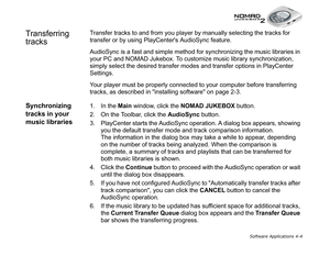 Page 71Software Applications 4-4
Transferring 
tracksTransfer tracks to and from you player by manually selecting the tracks for 
transfer or by using PlayCenters AudioSync feature.
AudioSync is a fast and simple method for synchronizing the music libraries in 
your PC and NOMAD Jukebox. To customize music library synchronization, 
simply select the desired transfer modes and transfer options in PlayCenter 
Settings.
Your player must be properly connected to your computer before transferring 
tracks, as...