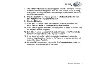 Page 72Software Applications 4-5
7. The Transfer Queue
 dialog box disappears when the transfer is complete. 
If the music library to be updated does not have enough space, a dialog 
box appears asking you to select a transfer option or to reduce the size of 
tracks to be transferred.
8. Click the tracks from selected genres or artists only or tracks from 
selected playlists only
 option to select it.
9. Click the OK
 button.
10. If you want to transfer tracks from selected genres or artists only, click 
either...