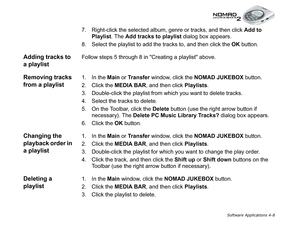 Page 75Software Applications 4-8
7. Right-click the selected album, genre or tracks, and then click Add to 
Playlist
. The Add tracks to playlist
 dialog box appears.
8. Select the playlist to add the tracks to, and then click the OK 
button.
Adding tracks to 
a playlistFollow steps 5 through 8 in Creating a playlist above.
Removing tracks 
from a playlist1. In the Main
 or Transfer
 window, click the NOMAD JUKEBOX
 button.
2. Click the MEDIA BAR
, and then click Playlists
.
3. Double-click the playlist from...