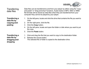 Page 78Software Applications 4-11
Transferring 
data filesData files can be transferred to and from your player by either using the copy-
and-paste or drag-and-drop functions. Audio tracks in MP3, WAV or WMA 
file formats will be stored as data files when they are transferred from your 
computer they cannot be played by your player.
Transferring a 
data file by 
copying-and-
pasting1. On the left pane, locate and click the drive that contains the file you want to 
copy.
2. On the right pane, click the file.
3....