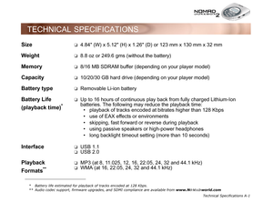 Page 80Technical Specifications A-1
TECHNICAL SPECIFICATIONS
Size ❑4.84 (W) x 5.12 (H) x 1.26 (D) or 123 mm x 130 mm x 32 mm
Weight❑8.8 oz or 249.6 gms (without the battery)
Memory❑8/16 MB SDRAM buffer (depending on your player model)
Capacity❑10/20/30 GB hard drive (depending on your player model)
Battery type❑Removable Li-ion battery
Battery Life 
(playback time)
*
❑Up to 16 hours of continuous play back from fully charged Lithium-Ion 
batteries. The following may reduce the playback time: playback of tracks...