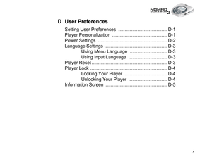 Page 10 x
D User Preferences
Setting User Preferences  ...................................... D-1
Player Personalization  ........................................... D-1
Power Settings  ...................................................... D-2
Language Settings ................................................. D-3
Using Menu Language  ............................. D-3
Using Input Language  .............................. D-3
Player Reset ........................................................... D-3
Player...