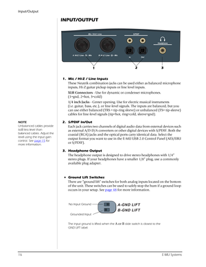 Page 16Input/Output
16E-MU Systems
INPUT/OUTPUT
1. Mic / Hi-Z / Line Inputs
These Neutrik combination jacks can be used either as balanced microphone 
inputs, Hi-Z guitar pickup inputs or line level inputs.
XLR Connectors - Use for dynamic or condenser microphones.
(1=gnd, 2=hot, 3=cold)
1/4 inch Jacks - Center opening. Use for electric musical instruments 
(i.e. guitar, bass, etc.), or line-level signals. The inputs are balanced, but you 
can use either balanced (TRS = tip-ring sleeve) or unbalanced (TS=...