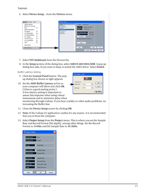 Page 23Tutorials
0404 USB 2.0 Owner’s Manual23
6. Select Device Setup… from the Devices menu.
7. Select VST Multitrack from the Devices list.
8. In the Setup section of the dialog box, select ASIO E-MU 0404|USB. A pop up 
dialog box asks, if you want to keep or switch the ASIO driver. Select Switch.
Buffer Latency Setting
9. Click the Control Panel button. The pop-
up dialog box shown at right appears.
10. Set the ASIO Buffer Latency as low as 
your computer will allow and click OK. 
(10ms is a good starting...