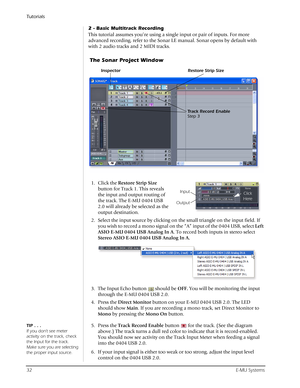 Page 32Tutorials
32E-MU Systems
2 - Basic Multitrack Recording
This tutorial assumes you’re using a single input or pair of inputs. For more 
advanced recording, refer to the Sonar LE manual. Sonar opens by default with 
with 2 audio tracks and 2 MIDI tracks.
1. Click the Restore Strip Size 
button for Track 1. This reveals 
the input and output routing of 
the track. The E-MU 0404 USB 
2.0 will already be selected as the 
output destination.
2. Select the input source by clicking on the small triangle on the...