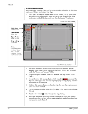 Page 40Tutorials
40E-MU Systems
2 - Playing Audio Clips
Ableton Live Lite contains a bunch of great pre-recorded audio clips. In this short 
section, you’ll learn to select and play clips.
1. Select New Live Set from the File menu. A new Ableton Live set opens with 
two audio tracks and two MIDI tracks such as the one shown below. If the 
window doesn’t look like the one below, click the Session View button.
2. Follow the three steps shown above in the diagram to open the “breaks 
Sounds” folder. Note: On the...