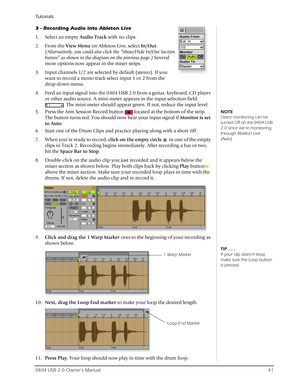 Page 41Tutorials
0404 USB 2.0 Owner’s Manual41
3 - Recording Audio into Ableton Live
1. Select an empty Audio Track with no clips.
2. From the View Menu on Ableton Live, select In/Out. 
(Alternatively, you could also click the “Show/Hide In/Out Section 
button” as shown in the diagram on the previous page.) Several 
more options now appear in the mixer strips.
3. Input channels 1/2 are selected by default (stereo). If you 
want to record a mono track select input 1 or 2 from the  
drop-down menu. 
4. Feed an...