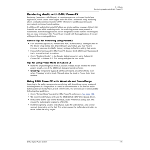 Page 1055 - Effects
Rendering Audio with E-MU PowerFX
E-MU Digital Audio System105
Rendering Audio with E-MU PowerFX
Rendering (sometimes called Export) is a mixdown process performed by the host 
application, which creates a new digital audio ﬁle from a multitrack song. Rendering 
allows a virtually unlimited number of VST effects to be used because the audio 
processing is performed out of realtime.
E-MU PowerFX and the PatchMix DSP effects are strictly realtime processes. When E-MU 
PowerFX are used while...