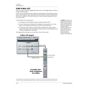 Page 1065 - Effects
E-MU E-Wire VST
106Creative Professional
E-MU E-Wire VST
E-Wire is a special VST/ASIO Bridge which allows you to route digital audio via ASIO to 
PatchMix and back again. 
E-Wire VST incorporates smart time alignment technology that automatically compen-
sates for system latencies and ensures proper synchronization of audio throughout the 
VST chain. In addition, E-Wire also allows you to insert outboard audio gear into the 
VST environment.
ENote: It’s easier to use 
E-MU PowerFX instead of...
