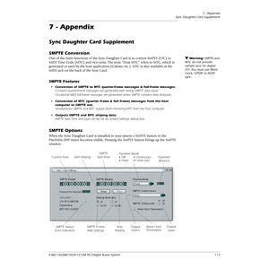 Page 1177 - Appendix
Sync Daughter Card Supplement
E-MU 1820M/1820/1212M PCI Digital Audio System 117
7 - Appendix
Sync Daughter Card Supplement
SMPTE Conversion
Warning: SMPTE and 
MTC do not provide 
sample sync for digital 
I/O. You must use Word 
Clock, S/PDIF or ADAT 
sync.One of the main functions of the Sync Daughter Card is to convert SMPTE (LTC) to 
MIDI Time Code (MTC) and vice-versa. The term “Host MTC” refers to MTC, which is 
generated or used by the host application (Cubase, etc.). MTC is also...