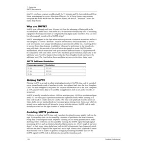 Page 1207 - Appendix
SMPTE Background
120Creative Professional
time! (A one hour program would actually be 59 minutes and 56.4 seconds long.) Drop 
frame was designed to correct this time difference. In 30 Drop Frame, every minute 
except 00-10-20-30-40-50 have the ﬁrst two frames, 00 and 01, “dropped”, hence the 
name drop-frame.
Why use SMPTE?
SMPTE sync, although well over 30 years old, has the advantage of being able to be 
recorded as an audio track. This allows it to be used with virtually any kind of...