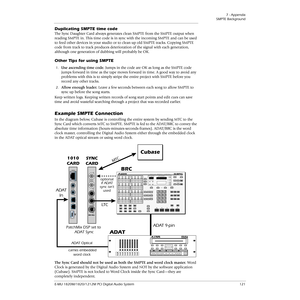 Page 1217 - Appendix
SMPTE Background
E-MU 1820M/1820/1212M PCI Digital Audio System 121
Duplicating SMPTE time code
The Sync Daughter Card always generates clean SMPTE from the SMPTE output when 
reading SMPTE in. This time code is in sync with the incoming SMPTE and can be used 
to feed other devices in your studio or to clean up old SMPTE tracks. Copying SMPTE 
code from track to track produces deterioration of the signal with each generation, 
although one generation of dubbing will probably be OK.
Other...