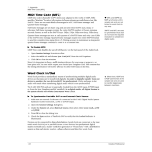 Page 1227 - Appendix
MIDI Time Code (MTC)
122Creative Professional
MIDI Time Code (MTC)
MTC and SMPTE do 
NOT synchronize at the 
sample rate and are not 
locked to word clock in 
any way. 
SMPTE and MTC are used 
to synchronize music but 
do not have the required 
resolution to sample-lock 
digital audio. MIDI time code is basically SMPTE time code adapted to the world of MIDI. MTC 
speciﬁes “absolute” location information in hours:minutes:seconds:frames, just like 
SMPTE. There are two main kinds of messages...