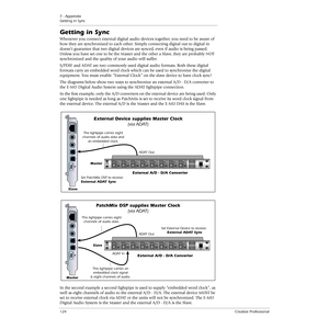 Page 1247 - Appendix
Getting in Sync
124Creative Professional
Getting in Sync
Whenever you connect external digital audio devices together, you need to be aware of 
how they are synchronized to each other. Simply connecting digital out to digital in 
doesn’t guarantee that two digital devices are synced, even if audio is being passed. 
Unless you have set one to be the Master and the other a Slave, they are probably NOT 
synchronized and the quality of your audio will suffer.
S/PDIF and ADAT are two commonly...