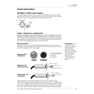 Page 1257 - Appendix
Useful Information
E-MU 1820M/1820/1212M PCI Digital Audio System 125
Useful Information
AES/EBU to S/PDIF Cable Adapter 
This simple adapter cable allows you to receive AES/EBU digital audio via the S/PDIF 
input on the E-MU 1010  PCI card. This cable may also work to connect S/PDIF out from 
the 1010  PCI card to the AES/EBU input of other digital equipment.
Cables - balanced or unbalanced?
All inputs and outputs on the E-MU Digital Audio System are designed to use either 
balanced or...