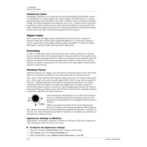 Page 1267 - Appendix
Useful Information
126Creative Professional
Unbalanced Cables
Unbalanced cables have one conductor and one ground (shield) and usually connect 
via unbalanced 1/4 phone plugs or RCA phono plugs. The shield stays at a constant 
ground potential while the signal in the center conductor varies in positive and negative 
voltage. The shield completely surrounds the center “hot” conductor and is connected 
to ground in order to intercept most of the electrical interference encountered by the...